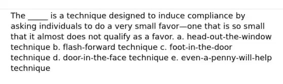 The _____ is a technique designed to induce compliance by asking individuals to do a very small favor—one that is so small that it almost does not qualify as a favor. a. head-out-the-window technique b. flash-forward technique c. foot-in-the-door technique d. door-in-the-face technique e. even-a-penny-will-help technique