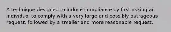 A technique designed to induce compliance by first asking an individual to comply with a very large and possibly outrageous request, followed by a smaller and more reasonable request.