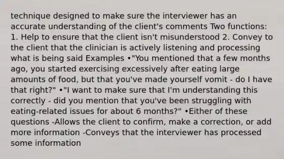 technique designed to make sure the interviewer has an accurate understanding of the client's comments Two functions: 1. Help to ensure that the client isn't misunderstood 2. Convey to the client that the clinician is actively listening and processing what is being said Examples •"You mentioned that a few months ago, you started exercising excessively after eating large amounts of food, but that you've made yourself vomit - do I have that right?" •"I want to make sure that I'm understanding this correctly - did you mention that you've been struggling with eating-related issues for about 6 months?" •Either of these questions -Allows the client to confirm, make a correction, or add more information -Conveys that the interviewer has processed some information