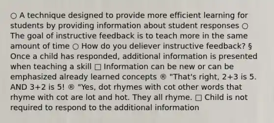 ○ A technique designed to provide more efficient learning for students by providing information about student responses ○ The goal of instructive feedback is to teach more in the same amount of time ○ How do you deliever instructive feedback? § Once a child has responded, additional information is presented when teaching a skill □ Information can be new or can be emphasized already learned concepts ® "That's right, 2+3 is 5. AND 3+2 is 5! ® "Yes, dot rhymes with cot other words that rhyme with cot are lot and hot. They all rhyme. □ Child is not required to respond to the additional information