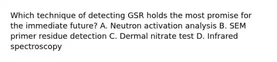 Which technique of detecting GSR holds the most promise for the immediate​ future? A. Neutron activation analysis B. SEM primer residue detection C. Dermal nitrate test D. Infrared spectroscopy