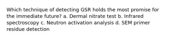 Which technique of detecting GSR holds the most promise for the immediate​ future? a. Dermal nitrate test b. Infrared spectroscopy c. Neutron activation analysis d. SEM primer residue detection