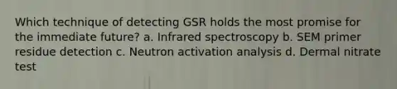 Which technique of detecting GSR holds the most promise for the immediate future? a. Infrared spectroscopy b. SEM primer residue detection c. Neutron activation analysis d. Dermal nitrate test