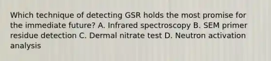 Which technique of detecting GSR holds the most promise for the immediate​ future? A. Infrared spectroscopy B. SEM primer residue detection C. Dermal nitrate test D. Neutron activation analysis