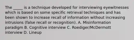 The _____ is a technique developed for interviewing eyewitnesses which is based on some specific retrieval techniques and has been shown to increase recall of information without increasing intrusions (false recall or recognition). A. Misinformation paradigm B. Cognitive interview C. Roediger/McDermott interview D. Lineup