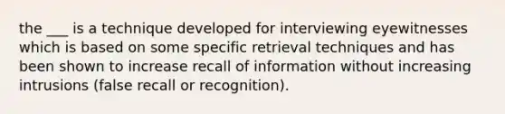 the ___ is a technique developed for interviewing eyewitnesses which is based on some specific retrieval techniques and has been shown to increase recall of information without increasing intrusions (false recall or recognition).