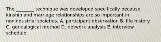 The ________ technique was developed specifically because kinship and marriage relationships are so important in nonindustrial societies. A. participant observation B. life history C. genealogical method D. network analysis E. interview schedule