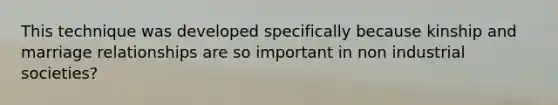 This technique was developed specifically because kinship and marriage relationships are so important in non industrial societies?
