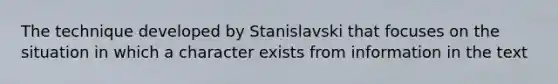 The technique developed by Stanislavski that focuses on the situation in which a character exists from information in the text