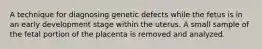 A technique for diagnosing genetic defects while the fetus is in an early development stage within the uterus. A small sample of the fetal portion of the placenta is removed and analyzed.