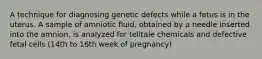 A technique for diagnosing genetic defects while a fetus is in the uterus. A sample of amniotic fluid, obtained by a needle inserted into the amnion, is analyzed for telltale chemicals and defective fetal cells (14th to 16th week of pregnancy)