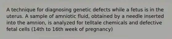 A technique for diagnosing genetic defects while a fetus is in the uterus. A sample of amniotic fluid, obtained by a needle inserted into the amnion, is analyzed for telltale chemicals and defective fetal cells (14th to 16th week of pregnancy)