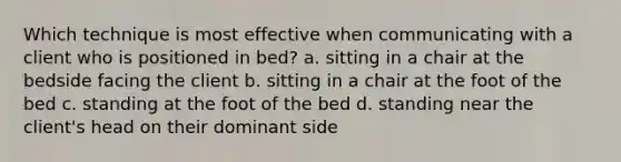 Which technique is most effective when communicating with a client who is positioned in bed? a. sitting in a chair at the bedside facing the client b. sitting in a chair at the foot of the bed c. standing at the foot of the bed d. standing near the client's head on their dominant side