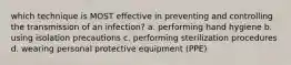 which technique is MOST effective in preventing and controlling the transmission of an infection? a. performing hand hygiene b. using isolation precautions c. performing sterilization procedures d. wearing personal protective equipment (PPE)