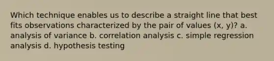 Which technique enables us to describe a straight line that best fits observations characterized by the pair of values (x, y)? a. analysis of variance b. correlation analysis c. simple regression analysis d. hypothesis testing