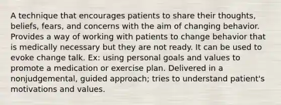 A technique that encourages patients to share their thoughts, beliefs, fears, and concerns with the aim of changing behavior. Provides a way of working with patients to change behavior that is medically necessary but they are not ready. It can be used to evoke change talk. Ex: using personal goals and values to promote a medication or exercise plan. Delivered in a nonjudgemental, guided approach; tries to understand patient's motivations and values.