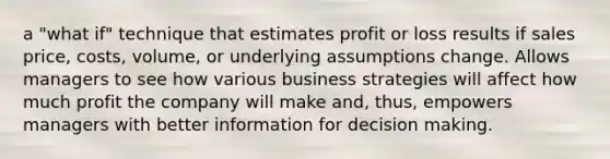 a "what if" technique that estimates profit or loss results if sales price, costs, volume, or underlying assumptions change. Allows managers to see how various business strategies will affect how much profit the company will make and, thus, empowers managers with better information for decision making.