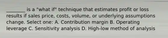 ________ is a "what if" technique that estimates profit or loss results if sales price, costs, volume, or underlying assumptions change. Select one: A. Contribution margin B. Operating leverage C. Sensitivity analysis D. High-low method of analysis