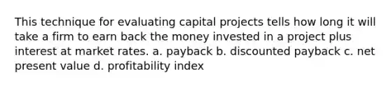 This technique for evaluating capital projects tells how long it will take a firm to earn back the money invested in a project plus interest at market rates. a. payback b. discounted payback c. net present value d. profitability index