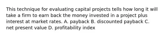 This technique for evaluating capital projects tells how long it will take a firm to earn back the money invested in a project plus interest at market rates. A. payback B. discounted payback C. net present value D. profitability index