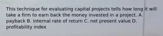 This technique for evaluating capital projects tells how long it will take a firm to earn back the money invested in a project. A. payback B. internal rate of return C. net present value D. profitability index