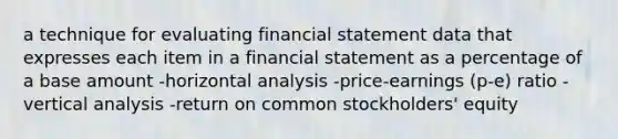 a technique for evaluating financial statement data that expresses each item in a financial statement as a percentage of a base amount -horizontal analysis -price-earnings (p-e) ratio -vertical analysis -return on common stockholders' equity