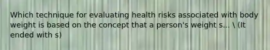 Which technique for evaluating health risks associated with body weight is based on the concept that a person's weight s...  (It ended with s)