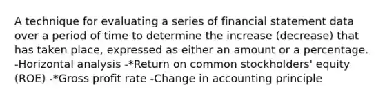 A technique for evaluating a series of financial statement data over a period of time to determine the increase (decrease) that has taken place, expressed as either an amount or a percentage. -Horizontal analysis -*Return on common stockholders' equity (ROE) -*Gross profit rate -Change in accounting principle