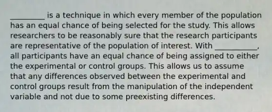 _________ is a technique in which every member of the population has an equal chance of being selected for the study. This allows researchers to be reasonably sure that the research participants are representative of the population of interest. With ___________, all participants have an equal chance of being assigned to either the experimental or control groups. This allows us to assume that any differences observed between the experimental and control groups result from the manipulation of the independent variable and not due to some preexisting differences.