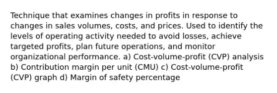 Technique that examines changes in profits in response to changes in sales volumes, costs, and prices. Used to identify the levels of operating activity needed to avoid losses, achieve targeted profits, plan future operations, and monitor organizational performance. a) Cost-volume-profit (CVP) analysis b) Contribution margin per unit (CMU) c) Cost-volume-profit (CVP) graph d) Margin of safety percentage