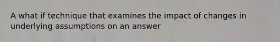 A what if technique that examines the impact of changes in underlying assumptions on an answer