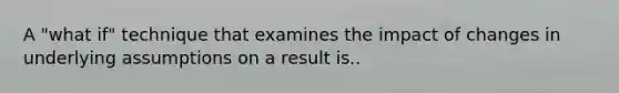 A "what if" technique that examines the impact of changes in underlying assumptions on a result is..