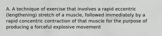 A. A technique of exercise that involves a rapid eccentric (lengthening) stretch of a muscle, followed immediately by a rapid concentric contraction of that muscle for the purpose of producing a forceful explosive movement