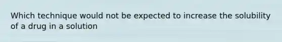 Which technique would not be expected to increase the solubility of a drug in a solution