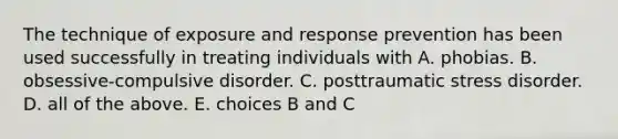 The technique of exposure and response prevention has been used successfully in treating individuals with A. phobias. B. obsessive-compulsive disorder. C. posttraumatic stress disorder. D. all of the above. E. choices B and C