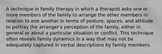 A technique in family therapy in which a therapist asks one or more members of the family to arrange the other members in relation to one another in terms of posture, spaces, and attitude to portray the arranger's perception of the family, either in general or about a particular situation or conflict. This technique often reveals family dynamics in a way that may not be adequately captured in verbal descriptions by family members.