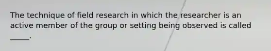 The technique of field research in which the researcher is an active member of the group or setting being observed is called _____.