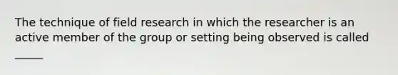 The technique of field research in which the researcher is an active member of the group or setting being observed is called _____