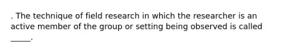 . The technique of field research in which the researcher is an active member of the group or setting being observed is called _____.