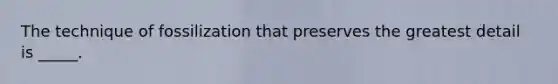 The technique of fossilization that preserves the greatest detail is _____.