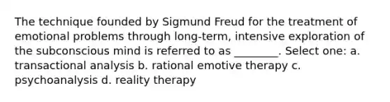 The technique founded by Sigmund Freud for the treatment of emotional problems through long-term, intensive exploration of the subconscious mind is referred to as ________. Select one: a. transactional analysis b. rational emotive therapy c. psychoanalysis d. reality therapy