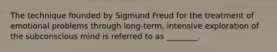 The technique founded by Sigmund Freud for the treatment of emotional problems through long-term, intensive exploration of the subconscious mind is referred to as ________.