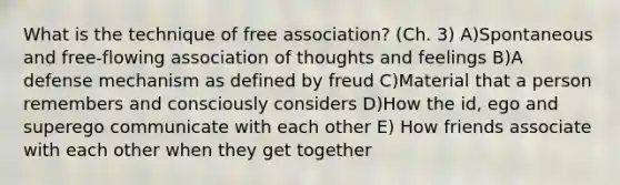 What is the technique of free association? (Ch. 3) A)Spontaneous and free-flowing association of thoughts and feelings B)A defense mechanism as defined by freud C)Material that a person remembers and consciously considers D)How the id, ego and superego communicate with each other E) How friends associate with each other when they get together