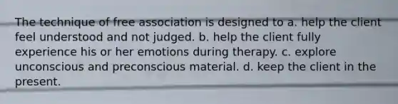 The technique of free association is designed to a. help the client feel understood and not judged. b. help the client fully experience his or her emotions during therapy. c. explore unconscious and preconscious material. d. keep the client in the present.