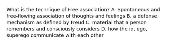 What is the technique of Free association? A. Spontaneous and free-flowing association of thoughts and feelings B. a defense mechanism as defined by Freud C. material that a person remembers and consciously considers D. how the id, ego, superego communicate with each other