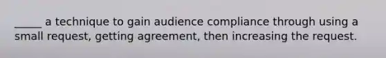 _____ a technique to gain audience compliance through using a small request, getting agreement, then increasing the request.