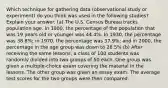 Which technique for gathering data (observational study or experiment) do you think was used in the following studies? Explain your answer. (a) The U.S. Census Bureau tracks population age. In 1900, the percentage of the population that was 19 years old or younger was 44.4%. In 1930, the percentage was 38.8%; in 1970, the percentage was 37.9%; and in 2000, the percentage in the age group was down to 28.5% (b) After receiving the same lessons, a class of 100 students was randomly divided into two groups of 50 each. One group was given a multiple-choice exam covering the material in the lessons. The other group was given an essay exam. The average test scores for the two groups were then compared.