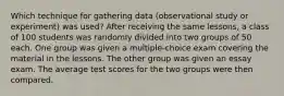 Which technique for gathering data (observational study or experiment) was used? After receiving the same lessons, a class of 100 students was randomly divided into two groups of 50 each. One group was given a multiple-choice exam covering the material in the lessons. The other group was given an essay exam. The average test scores for the two groups were then compared.