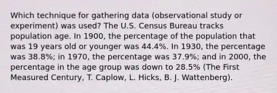 Which technique for gathering data (observational study or experiment) was used? The U.S. Census Bureau tracks population age. In 1900, the percentage of the population that was 19 years old or younger was 44.4%. In 1930, the percentage was 38.8%; in 1970, the percentage was 37.9%; and in 2000, the percentage in the age group was down to 28.5% (The First Measured Century, T. Caplow, L. Hicks, B. J. Wattenberg).