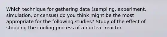 Which technique for gathering data (sampling, experiment, simulation, or census) do you think might be the most appropriate for the following studies? Study of the effect of stopping the cooling process of a nuclear reactor.